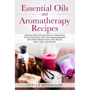 Essential Oils and Aromatherapy Recipes: Natural Health and Beauty Solutions Using Essential Oils and Aromatherapy for Stress Reduction, Pain Relief,