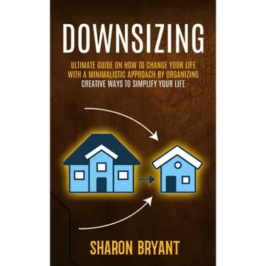 Downsizing: Ultimate Guide On How To Change Your Life With A Minimalistic Approach By Organizing (Creative Ways To Simplify Your Life)