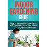 Indoor Gardening Guide: How to successfully grow plants and vegetables inside your home, apartment, or office!