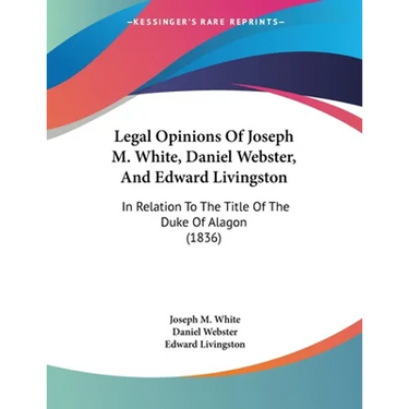 Legal Opinions Of Joseph M. White, Daniel Webster, And Edward Livingston: In Relation To The Title Of The Duke Of Alagon (1836)