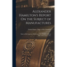Alexander Hamilton's Report On the Subject of Manufactures: Made in His Capacity of Secretary of the Treasury, On the Fifth of December, 1791.