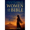 Invisible Women of the Bible: What Their Stories Teach us - And Why Your Story Still Matters