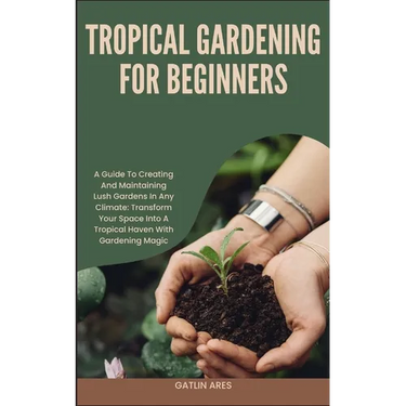 Tropical Gardening for Beginners: A Guide To Creating And Maintaining Lush Gardens In Any Climate: Transform Your Space Into A Tropical Haven With Gar