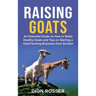 Raising Goats: An Essential Guide on How to Raise Healthy Goats and Tips on Starting a Goat Farming Business from Scratch