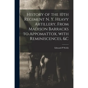 History of the 10th Regiment N. Y. Heavy Artillery, From Madison Barracks to Appomattox, With Reminiscences, &c