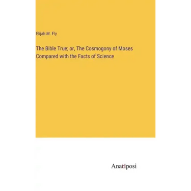 The Bible True; or, The Cosmogony of Moses Compared with the Facts of Science