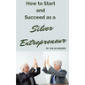 How to Start and Succeed as a Silver Entrepreneur: Why Your Silver Years are the Best Times to Start a Business
