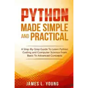 Python Made Simple and Practical: A Step-By-Step Guide To Learn Python Coding and Computer Science From Basic To Advanced Concepts.
