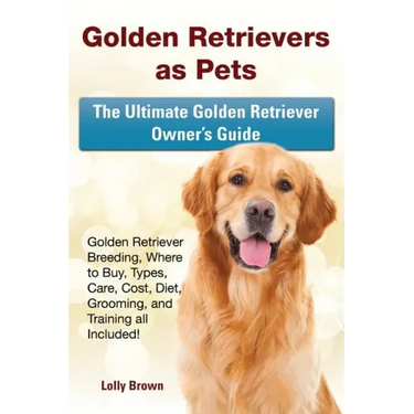 Golden Retrievers as Pets: Golden Retriever Breeding, Where to Buy, Types, Care, Cost, Diet, Grooming, and Training all Included! The Ultimate Go