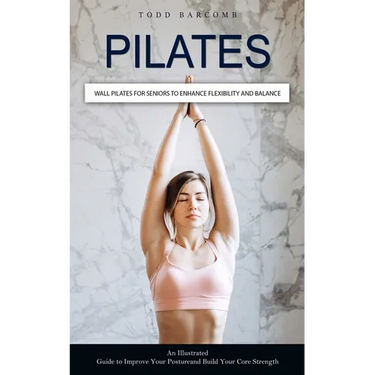 Pilates: Wall Pilates for Seniors to Enhance Flexibility and Balance (An Illustrated Guide to Improve Your Posture and Build Your Core Strength)