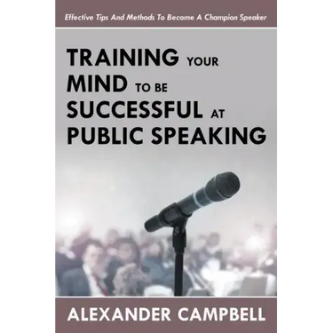 Training Your Mind To Be Successful At Public Speaking: Effective Tips And Methods To Become A Champion Speaker