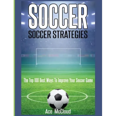 Soccer: Soccer Strategies: The Top 100 Best Ways To Improve Your Soccer Game