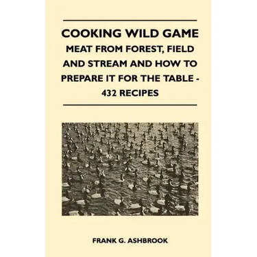 Cooking Wild Game - Meat From Forest, Field And Stream And How To Prepare It For The Table - 432 Recipes