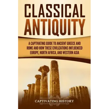 Classical Antiquity: A Captivating Guide to Ancient Greece and Rome and How These Civilizations Influenced Europe, North Africa, and Western Asia