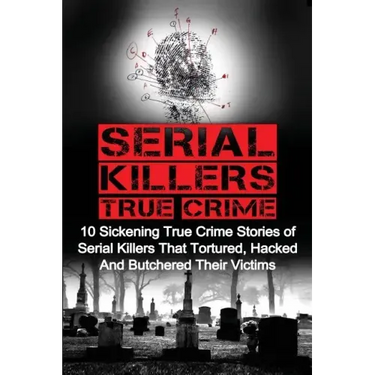 Serial Killers True Crime: 10 Sickening True Crime Stories Of Serial Killers That Tortured, Hacked And Butchered Their Victims