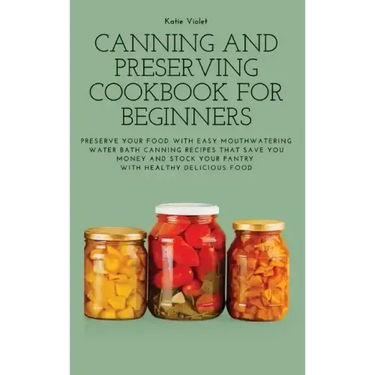 Canning and Preserving Cookbook for Beginners: Preserve Your Food with Easy Mouthwatering Water Bath Canning Recipes that Save You Money and Stock You