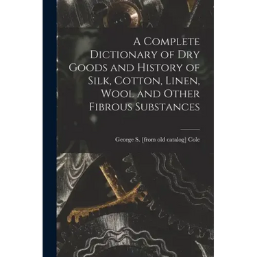 A Complete Dictionary of dry Goods and History of Silk, Cotton, Linen, Wool and Other Fibrous Substances