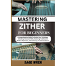 Master Playing Zither for Beginner: A Comprehensive Guide To Perfect Your Technique, Unlocking Advanced Skills, Mastering Traditional & Modern Reperto