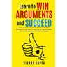 Learn to Win Arguments and Succeed: 20 Powerful Techniques to Never Lose an Argument again, with Real Life Examples. A Life Skill for Everyone.