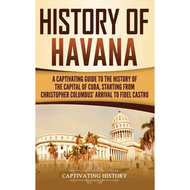 History of Havana: A Captivating Guide to the History of the Capital of Cuba, Starting from Christopher Columbus' Arrival to Fidel Castro