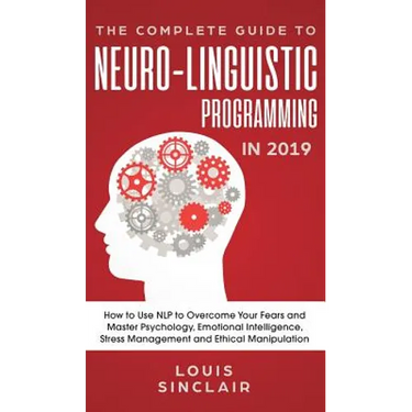 The Complete Guide to Neuro-Linguistic Programming in 2019: How to Use NLP to Overcome Your Fears and Master Psychology, Emotional Intelligence, Stres