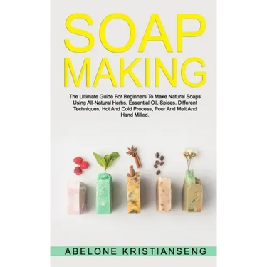 Soap Making: The Ultimate Guide For Beginners To Make Natural Soap, A Lot Of Recipes Using All Natural Herbs, Essential Oil, Spices