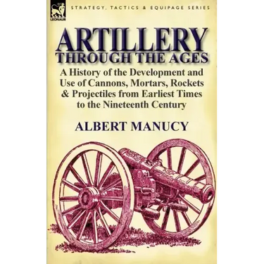Artillery Through the Ages: A History of the Development and Use of Cannons, Mortars, Rockets & Projectiles from Earliest Times to the Nineteenth