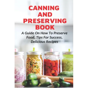 Canning And Preserving Book: A Guide On How To Preserve Food, Tips For Success, Delicious Recipes: Canning Process
