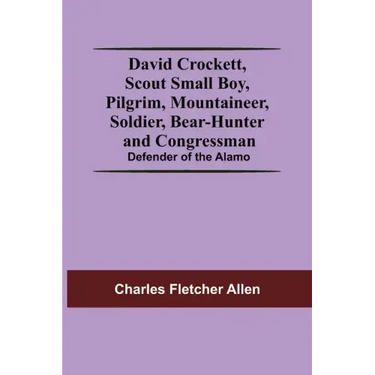 David Crockett, Scout Small Boy, Pilgrim, Mountaineer, Soldier, Bear-Hunter And Congressman; Defender Of The Alamo