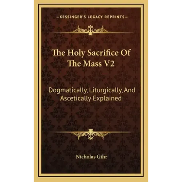 The Holy Sacrifice of the Mass V2: Dogmatically, Liturgically, and Ascetically Explained