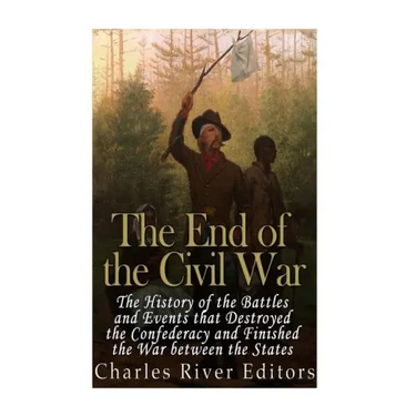 The End of the Civil War: The History of the Battles and Events that Destroyed the Confederacy and Finished the War Between the States