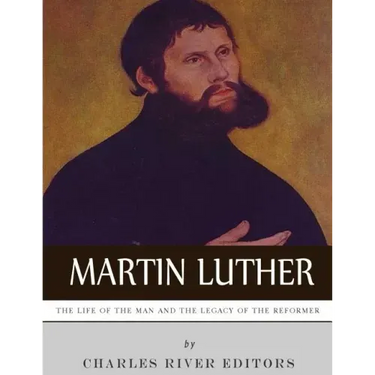 Martin Luther: The Life of the Man and the Legacy of the Reformer
