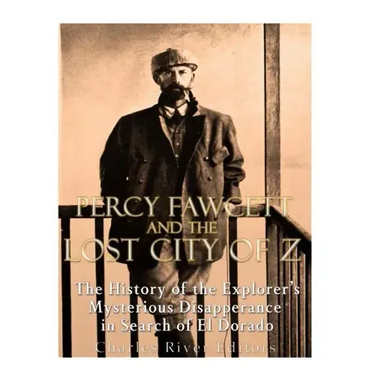 Percy Fawcett and the Lost City of Z: The History of the Explorer's Mysterious Disappearance in Search of El Dorado