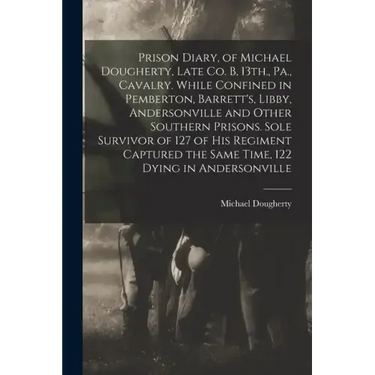Prison Diary, of Michael Dougherty, Late Co. B, 13th., Pa., Cavalry. While Confined in Pemberton, Barrett's, Libby, Andersonville and Other Southern P