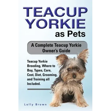 Teacup Yorkie as Pets: Teacup Yorkie Breeding, Where to Buy, Types, Care, Cost, Diet, Grooming, and Training all Included. A Complete Teacup