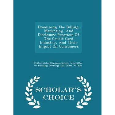 Examining the Billing, Marketing, and Disclosure Practices of the Credit Card Industry, and Their Impact on Consumers - Scholar's Choice Edition