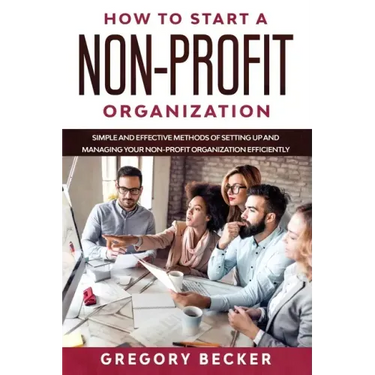 How to Start a Non-Profit Organization: Simple and Effective Methods of Setting Up and Managing your Non-Profit Organization Efficiently