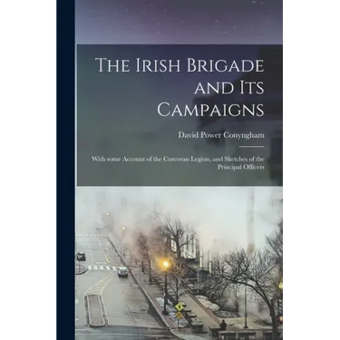 The Irish Brigade and Its Campaigns: With Some Account of the Corcoran Legion, and Sketches of the Principal Officers