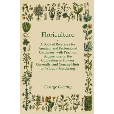 Floriculture - A Book of Reference for Amateur and Professional Gardeners with Practical Suggestions on the Cultivation of Flowers Generally and Conci