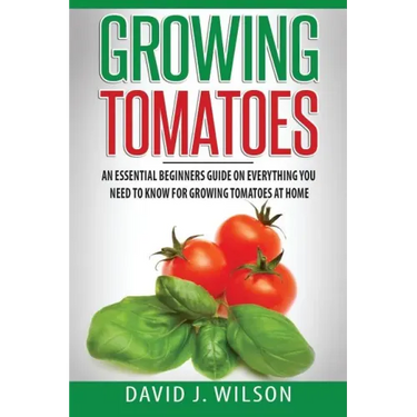 Growing Tomatoes: An Essential Beginners Guide on Everything You Need to Know for Growing Tomatoes at Home