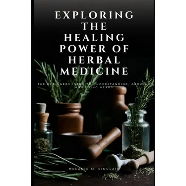 Exploring the Healing Power of Herbal Medicine: The Beginners Intro To Understanding, Growing and Using Herbs