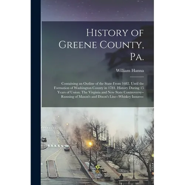 History of Greene County, Pa.: Containing an Outline of the State From 1682, Until the Formation of Washington County in 1781. History During 15 Year