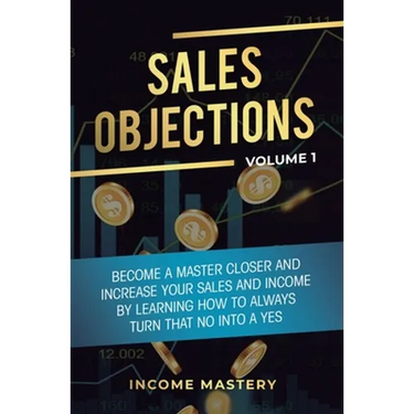 Sales Objections: Become a Master Closer and Increase Your Sales and Income by Learning How to Always Turn That No into a Yes Volume 1