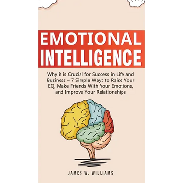Emotional Intelligence: Why it is Crucial for Success in Life and Business - 7 Simple Ways to Raise Your EQ, Make Friends with Your Emotions, and Impr