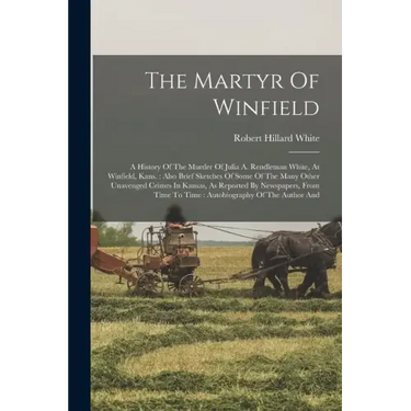 The Martyr Of Winfield: A History Of The Murder Of Julia A. Rendleman White, At Winfield, Kans.: Also Brief Sketches Of Some Of The Many Other