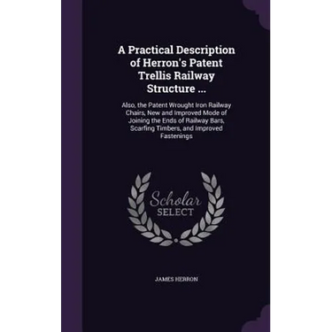 A Practical Description of Herron's Patent Trellis Railway Structure ...: Also, the Patent Wrought Iron Railway Chairs, New and Improved Mode of Joini