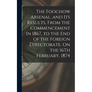 The Foochow Arsenal, and Its Results, From the Commencement in 1867, to the End of the Foreign Directorate, On the 16Th February, 1874
