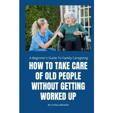 How to Take Care of Old People Without Getting Worked Up: A Beginner's Guide To Family Caregiving