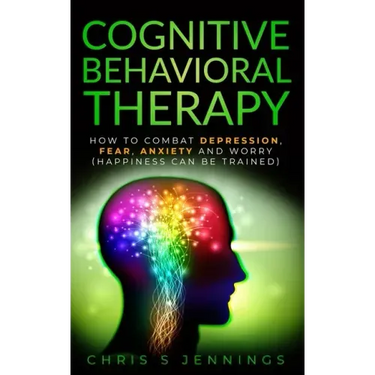Cognitive Behavioral Therapy: How to Combat Depression, Fear, Anxiety and Worry (Happiness can be trained)