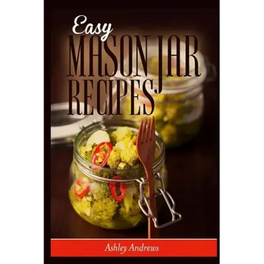Easy Mason Jar Recipes: A Guide to Quick Meals in Jars for Busy People Like You